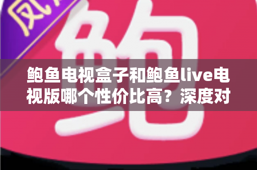 鲍鱼电视盒子和鲍鱼live电视版哪个性价比高?深度对比与选购全攻略 鲍鱼电视盒子和鲍鱼live电视版哪个性价比高?深度对比与选购全攻略