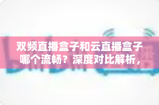 双频直播盒子和云直播盒子哪个流畅？深度对比解析，助你选对直播设备不卡顿