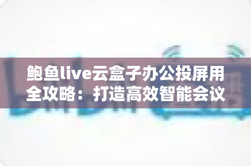 鲍鱼live云盒子办公投屏用全攻略:打造高效智能会议室的无线投屏解决方案 鲍鱼live云盒子办公投屏用全攻略:打造高效智能会议室的无线投屏解决方案