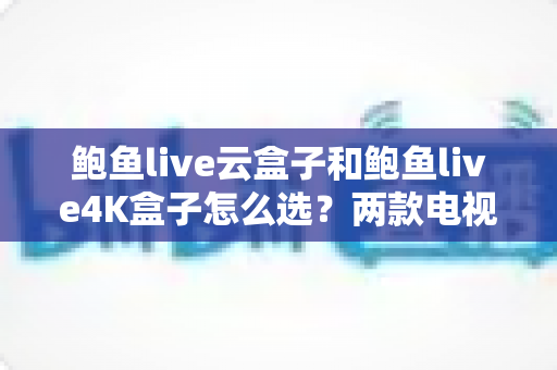 鲍鱼live云盒子和鲍鱼live4K盒子怎么选？两款电视盒子深度对比与选购避坑指南