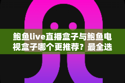 鲍鱼live直播盒子与鲍鱼电视盒子哪个更推荐？最全选购对比与避坑指南