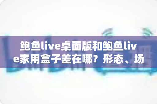 鲍鱼live桌面版和鲍鱼live家用盒子差在哪？形态、场景与选购差异全解析
