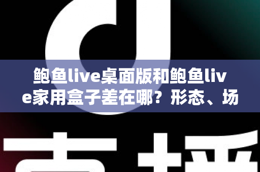 鲍鱼live桌面版和鲍鱼live家用盒子差在哪？形态、场景与选购差异全解析