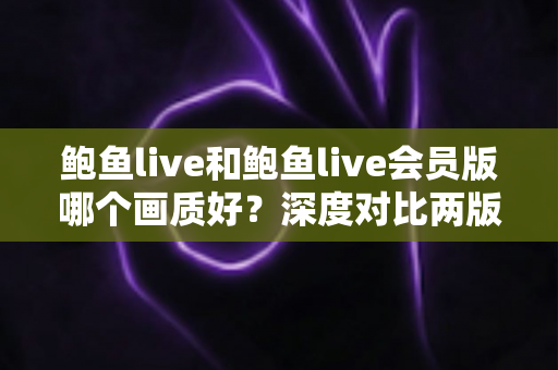 鲍鱼live和鲍鱼live会员版哪个画质好？深度对比两版本画质差异全解析