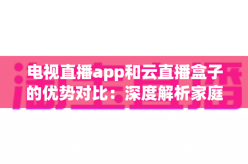 电视直播app和云直播盒子的优势对比：深度解析家庭观影两大主流方案，助你轻松选出最适合自己的直播观看方式