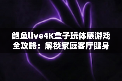鲍鱼live4K盒子玩体感游戏全攻略:解锁家庭客厅健身娱乐新方式,畅享大屏4K互动体验 鲍鱼live4K盒子玩体感游戏全攻略:解锁家庭客厅健身娱乐新方式,畅享大屏4K互动体验
