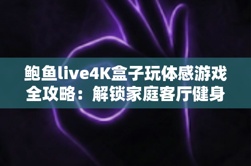 鲍鱼live4K盒子玩体感游戏全攻略:解锁家庭客厅健身娱乐新方式,畅享大屏4K互动体验 鲍鱼live4K盒子玩体感游戏全攻略:解锁家庭客厅健身娱乐新方式,畅享大屏4K互动体验