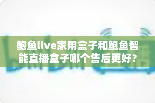 鲍鱼live家用盒子和鲍鱼智能直播盒子哪个售后更好？一文读懂两者售后差异，买前必看指南