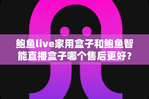 鲍鱼live家用盒子和鲍鱼智能直播盒子哪个售后更好？一文读懂两者售后差异，买前必看指南
