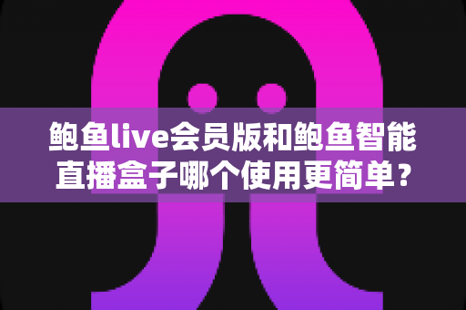 鲍鱼live会员版和鲍鱼智能直播盒子哪个使用更简单?新手也能看懂的对比评测与选购指南 鲍鱼live会员版和鲍鱼智能直播盒子哪个使用更简单?新手也能看懂的对比评测与选购指南