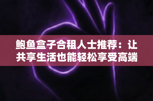 鲍鱼盒子合租人士推荐:让共享生活也能轻松享受高端美味的实用指南 鲍鱼盒子合租人士推荐:让共享生活也能轻松享受高端美味的实用指南