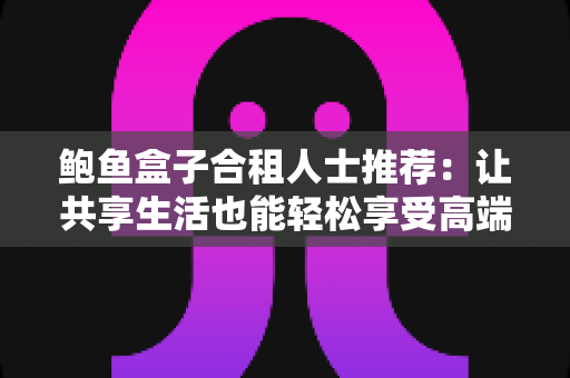 鲍鱼盒子合租人士推荐:让共享生活也能轻松享受高端美味的实用指南 鲍鱼盒子合租人士推荐:让共享生活也能轻松享受高端美味的实用指南