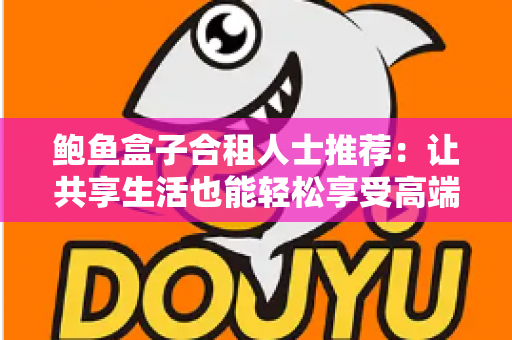 鲍鱼盒子合租人士推荐:让共享生活也能轻松享受高端美味的实用指南 鲍鱼盒子合租人士推荐:让共享生活也能轻松享受高端美味的实用指南