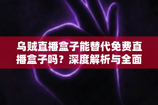 乌贼直播盒子能替代免费直播盒子吗?深度解析与全面对比指南 乌贼直播盒子能替代免费直播盒子吗?深度解析与全面对比指南