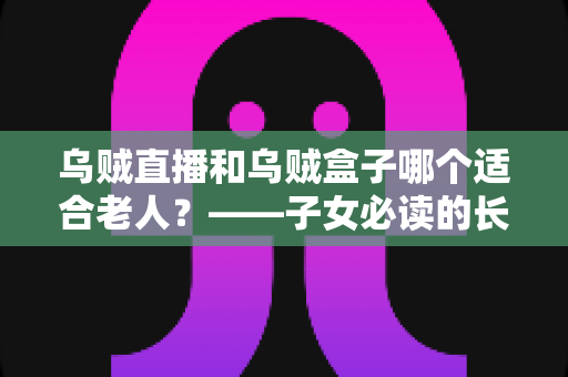 乌贼直播和乌贼盒子哪个适合老人?——子女必读的长辈观影方案选择与使用全指南 乌贼直播和乌贼盒子哪个适合老人?——子女必读的长辈观影方案选择与使用全指南