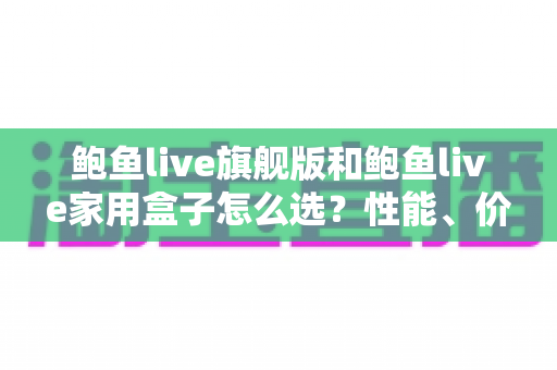 鲍鱼live旗舰版和鲍鱼live家用盒子怎么选？性能、价格与使用场景的全方位选购指南