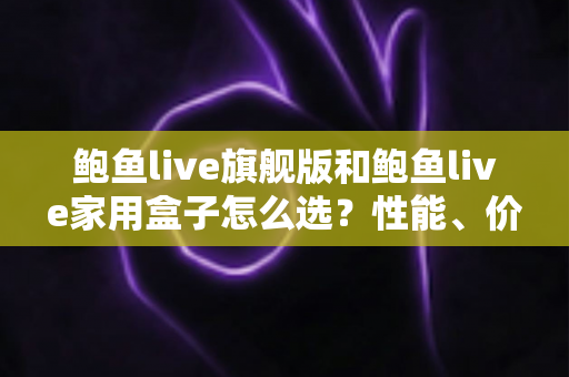 鲍鱼live旗舰版和鲍鱼live家用盒子怎么选？性能、价格与使用场景的全方位选购指南