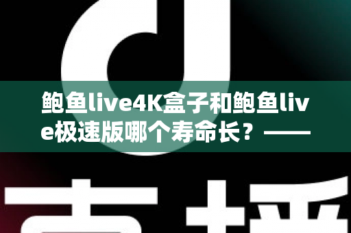 鲍鱼live4K盒子和鲍鱼live极速版哪个寿命长？——两大设备使用寿命全维度对比与延长寿命实用指南