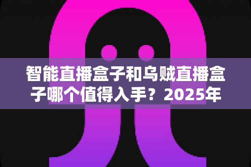 智能直播盒子和乌贼直播盒子哪个值得入手？2025年最全选购对比指南，看完不再纠结