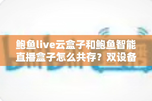 鲍鱼live云盒子和鲍鱼智能直播盒子怎么共存?双设备协同使用全攻略详解 鲍鱼live云盒子和鲍鱼智能直播盒子怎么共存?双设备协同使用全攻略详解