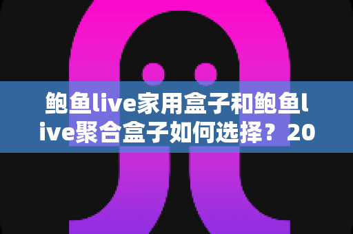 鲍鱼live家用盒子和鲍鱼live聚合盒子如何选择？2025年最全选购攻略与深度对比分析