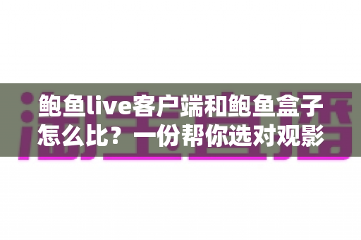 鲍鱼live客户端和鲍鱼盒子怎么比？一份帮你选对观影方案的深度解析与选购指南