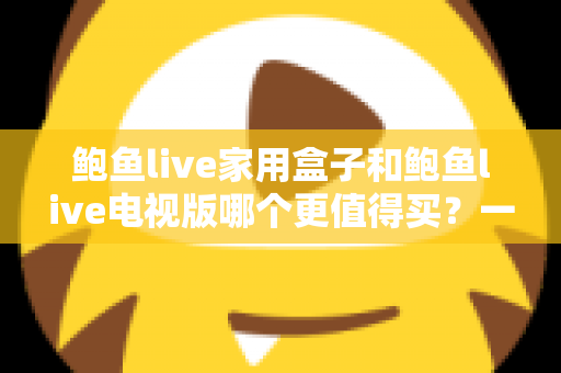 鲍鱼live家用盒子和鲍鱼live电视版哪个更值得买？一篇讲透差异、价格与选购建议的实用指南