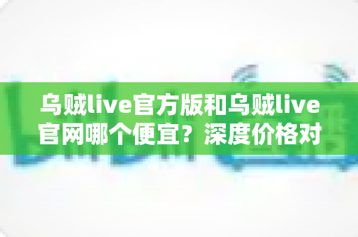 乌贼live官方版和乌贼live官网哪个便宜？深度价格对比与实用省钱攻略