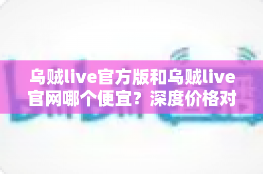 乌贼live官方版和乌贼live官网哪个便宜？深度价格对比与实用省钱攻略