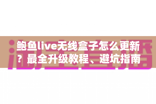 鲍鱼live无线盒子怎么更新？最全升级教程、避坑指南与FAQ一站式解答