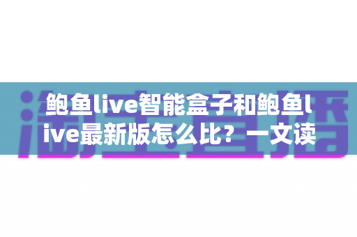 鲍鱼live智能盒子和鲍鱼live最新版怎么比？一文读懂两者差异，选对观影方案更省心