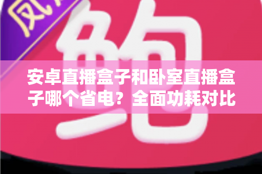 安卓直播盒子和卧室直播盒子哪个省电?全面功耗对比与省电选购指南 安卓直播盒子和卧室直播盒子哪个省电?全面功耗对比与省电选购指南