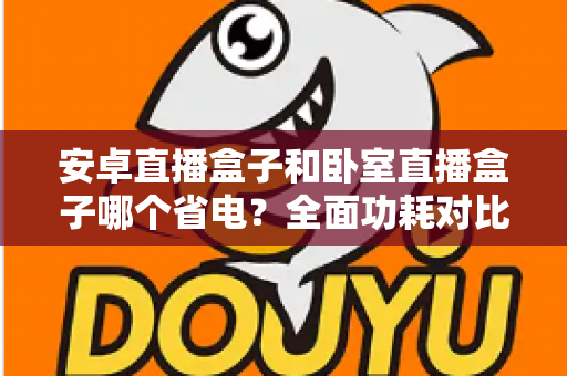 安卓直播盒子和卧室直播盒子哪个省电?全面功耗对比与省电选购指南 安卓直播盒子和卧室直播盒子哪个省电?全面功耗对比与省电选购指南