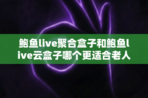 鲍鱼live聚合盒子和鲍鱼live云盒子哪个更适合老人用？全方位对比帮您选对不选贵