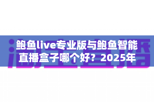 鲍鱼live专业版与鲍鱼智能直播盒子哪个好?2025年直播软硬件深度对比选购指南 鲍鱼live专业版与鲍鱼智能直播盒子哪个好?2025年直播软硬件深度对比选购指南
