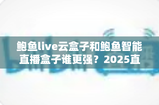 鲍鱼live云盒子和鲍鱼智能直播盒子谁更强？2025直播硬件深度对比评测与选购指南