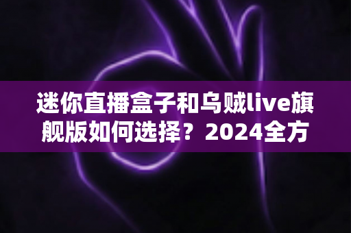 迷你直播盒子和乌贼live旗舰版如何选择？2024全方位深度对比与避坑选购指南