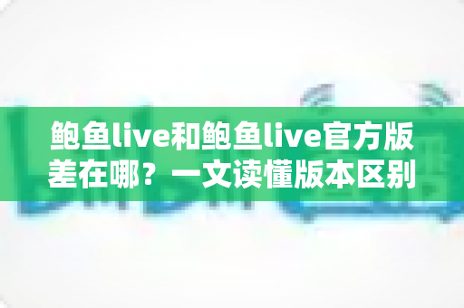 鲍鱼live和鲍鱼live官方版差在哪?一文读懂版本区别、下载渠道与安全避坑指南 鲍鱼live和鲍鱼live官方版差在哪?一文读懂版本区别、下载渠道与安全避坑指南