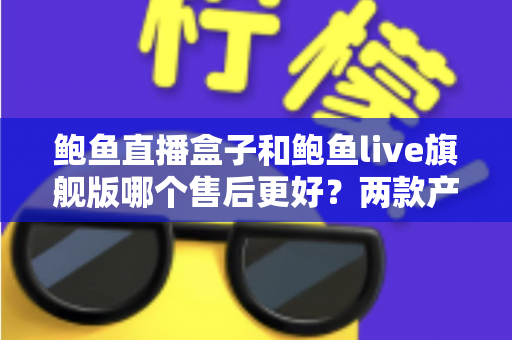 鲍鱼直播盒子和鲍鱼live旗舰版哪个售后更好？两款产品售后服务全面对比与选购避坑指南