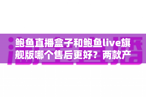 鲍鱼直播盒子和鲍鱼live旗舰版哪个售后更好？两款产品售后服务全面对比与选购避坑指南