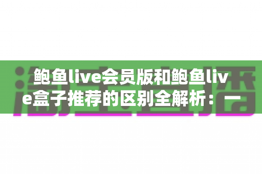 鲍鱼live会员版和鲍鱼live盒子推荐的区别全解析:一文读懂两大版本的差异与选购指南 鲍鱼live会员版和鲍鱼live盒子推荐的区别全解析:一文读懂两大版本的差异与选购指南