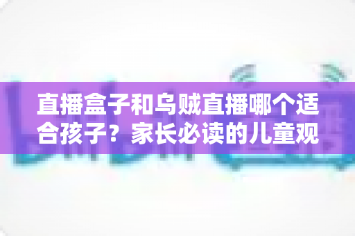 直播盒子和乌贼直播哪个适合孩子？家长必读的儿童观看安全指南