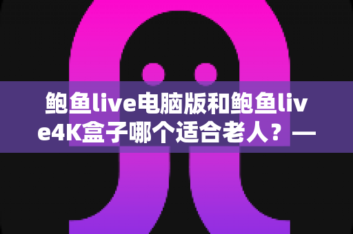 鲍鱼live电脑版和鲍鱼live4K盒子哪个适合老人？——子女必读的长辈观影设备选购全攻略