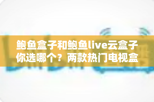 鲍鱼盒子和鲍鱼live云盒子你选哪个？两款热门电视盒子深度对比与选购全攻略