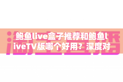 鲍鱼live盒子推荐和鲍鱼liveTV版哪个好用？深度对比分析助你做出最佳选择