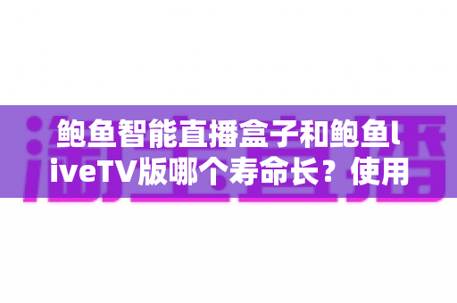 鲍鱼智能直播盒子和鲍鱼liveTV版哪个寿命长？使用寿命深度对比与延长技巧全指南