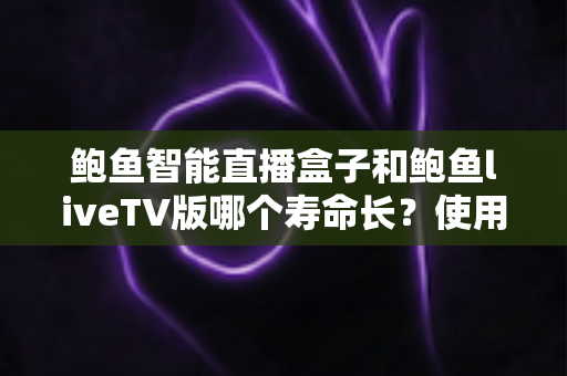 鲍鱼智能直播盒子和鲍鱼liveTV版哪个寿命长？使用寿命深度对比与延长技巧全指南