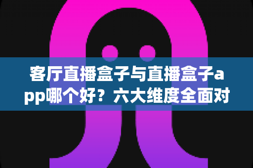 客厅直播盒子与直播盒子app哪个好?六大维度全面对比帮你找到最优观影方案 客厅直播盒子与直播盒子app哪个好?六大维度全面对比帮你找到最优观影方案