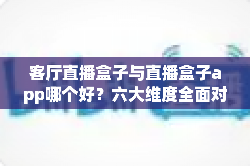 客厅直播盒子与直播盒子app哪个好?六大维度全面对比帮你找到最优观影方案 客厅直播盒子与直播盒子app哪个好?六大维度全面对比帮你找到最优观影方案