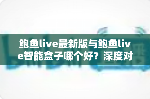 鲍鱼live最新版与鲍鱼live智能盒子哪个好?深度对比评测,帮你选对不选贵 鲍鱼live最新版与鲍鱼live智能盒子哪个好?深度对比评测,帮你选对不选贵